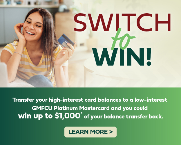 Transfer a balance to your GMFCU Mastercard between February 1-March 31, 2024 and you could win up to $1,000 back!